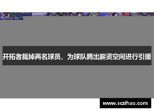 开拓者裁掉两名球员，为球队腾出薪资空间进行引援